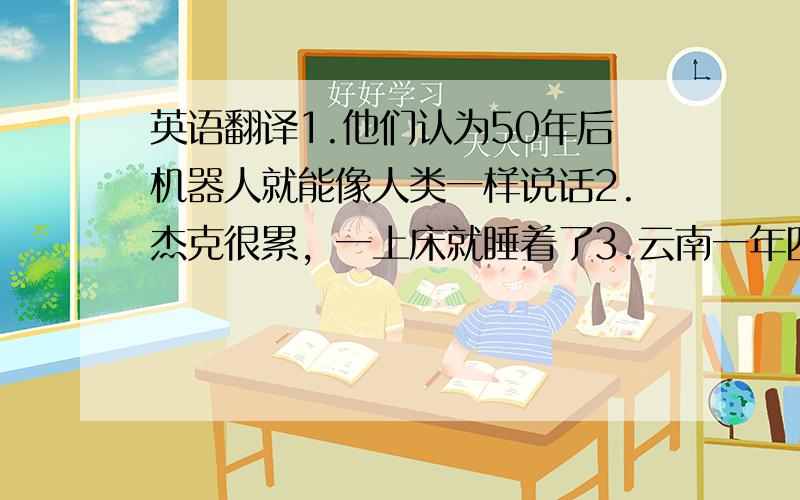 英语翻译1.他们认为50年后机器人就能像人类一样说话2.杰克很累，一上床就睡着了3.云南一年四季都很美，是个度假的好地方