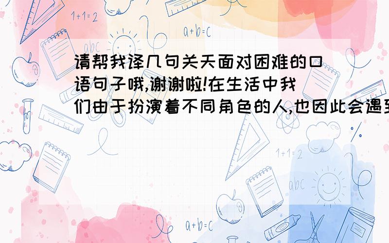 请帮我译几句关天面对困难的口语句子哦,谢谢啦!在生活中我们由于扮演着不同角色的人,也因此会遇到很多困难.我觉得要处理好了困难,才能更好更自信的扮演不同角色的人.每当困难到来时,