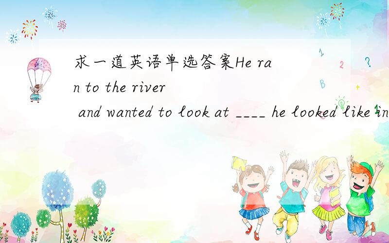 求一道英语单选答案He ran to the river and wanted to look at ____ he looked like in the waterA.that B.which C.what D.where