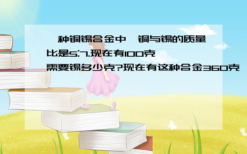 一种铜锡合金中,铜与锡的质量比是5:7.现在有100克,需要锡多少克?现在有这种合金360克,含一种铜锡合金中,铜与锡的质量比是5:7.现在有100克,需要锡多少克?现在有这种合金360克,含铜和锡各多少