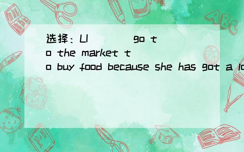 选择：LI ___ go to the market to buy food because she has got a lotA.need B.doesn't need C.needn't Dneeds to
