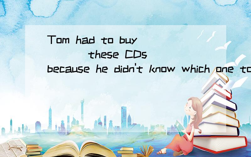 Tom had to buy ___these CDs because he didn't know which one to take .A all B none C each D both