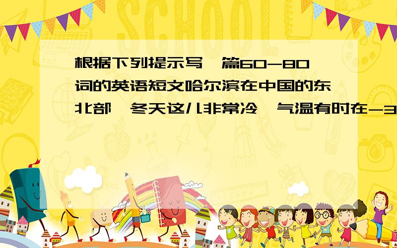 根据下列提示写一篇60-80词的英语短文哈尔滨在中国的东北部,冬天这儿非常冷,气温有时在-30℃.但这里却非常美丽,到处冰天雪地.还有为期六周的冰雪节.这儿的旅馆房间非常便宜,每晚230元就