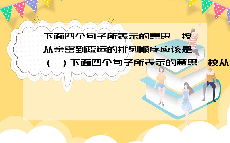 下面四个句子所表示的意思,按从亲密到疏远的排列顺序应该是（ ）下面四个句子所表示的意思,按从亲密到疏远的排列顺序应该是（      ）1、我和他的关系太一般了2、我和他的关系很不一