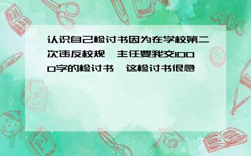 认识自己检讨书因为在学校第二次违反校规,主任要我交1000字的检讨书,这检讨书很急