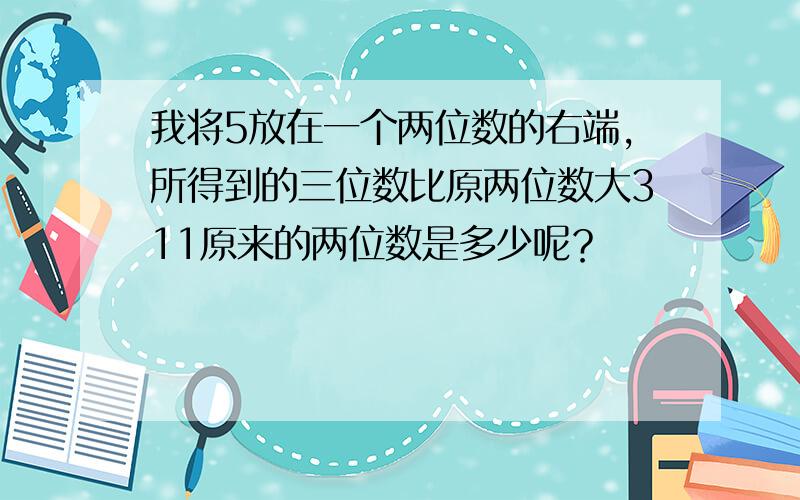 我将5放在一个两位数的右端,所得到的三位数比原两位数大311原来的两位数是多少呢？