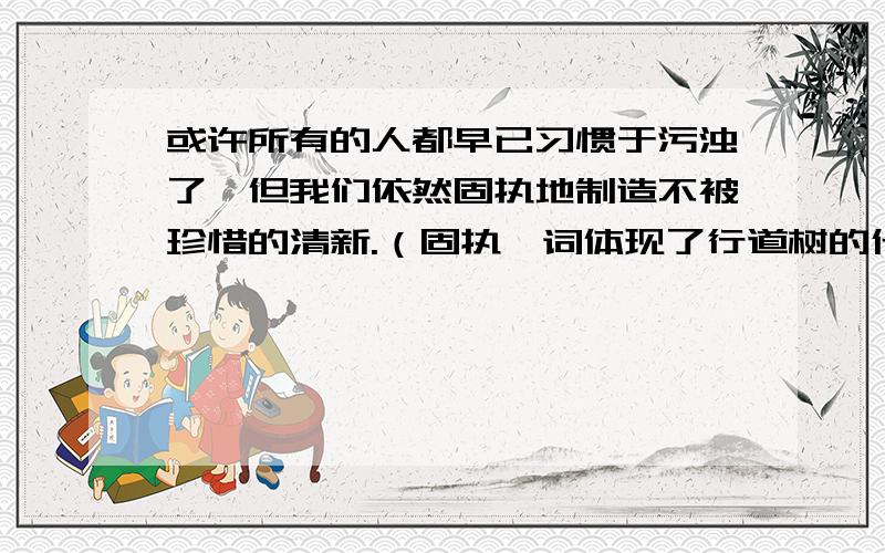 或许所有的人都早已习惯于污浊了,但我们依然固执地制造不被珍惜的清新.（固执一词体现了行道树的什么特点?）=。=快点哦，我的菜8点40熟，争取之前 ~~！！！