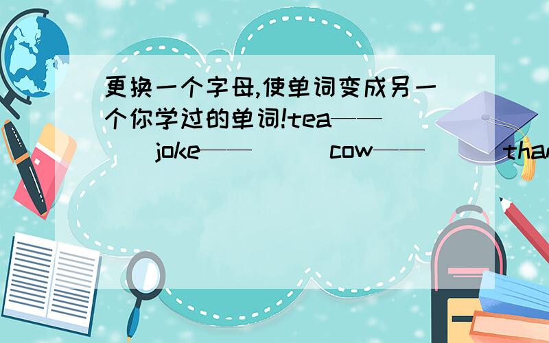 更换一个字母,使单词变成另一个你学过的单词!tea——（ ） joke——（ ） cow——（ ） thank——（ ）feed——（ ）填空时填四年级以下的单词!