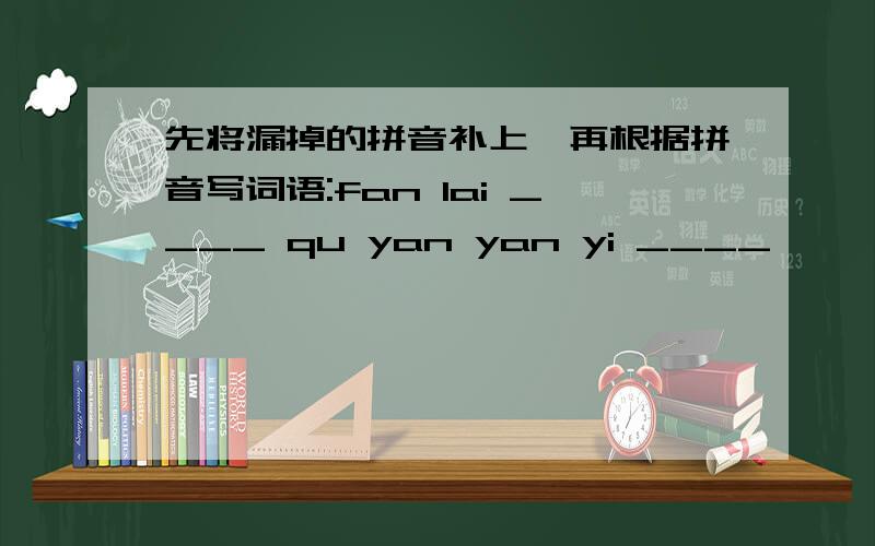 先将漏掉的拼音补上,再根据拼音写词语:fan lai ____ qu yan yan yi ____