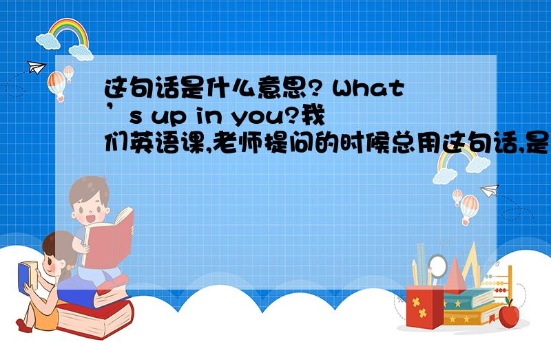 这句话是什么意思? What’s up in you?我们英语课,老师提问的时候总用这句话,是什么意思?