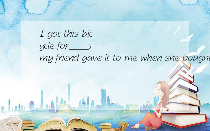 I got this bicycle for____; my friend gave it to me when she bought a new one.A.everything B.something C.anything D.nothing头一次见这种语法现象,能讲一下something在这的用法吗?在什么情况下选D.一开始就选D，但受网上