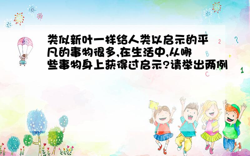 类似新叶一样给人类以启示的平凡的事物很多,在生活中,从哪些事物身上获得过启示?请举出两例