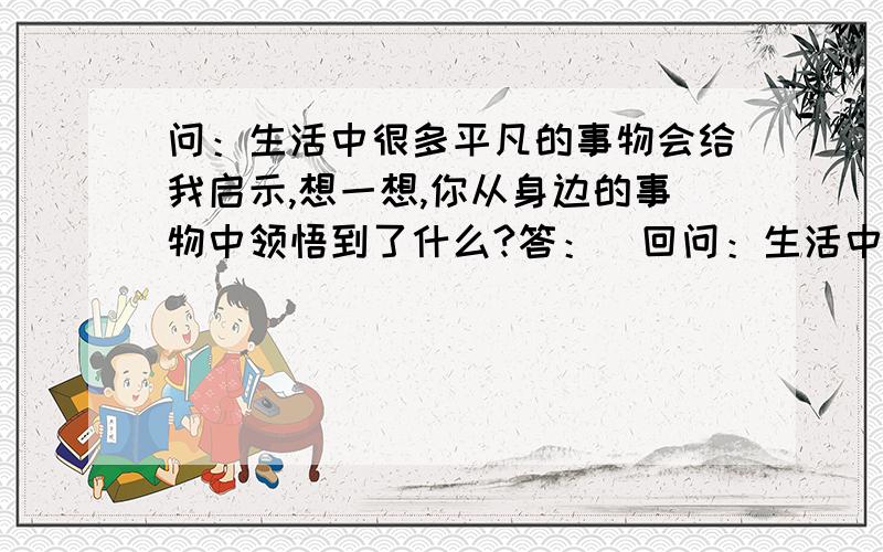 问：生活中很多平凡的事物会给我启示,想一想,你从身边的事物中领悟到了什么?答：（回问：生活中很多平凡的事物会给我启示,想一想,你从身边的事物中领悟到了什么?答：（回答问题）