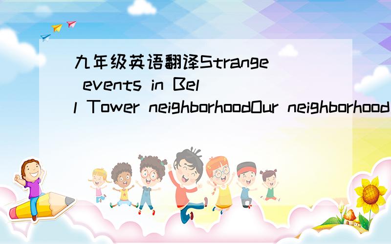 九年级英语翻译Strange events in Bell Tower neighborhoodOur neighborhood used to be very quiet. However, these days, strange things are happening in our neighborhood and everyone is unhappy. Zhou Gu, the local school teacher, is extremely worri