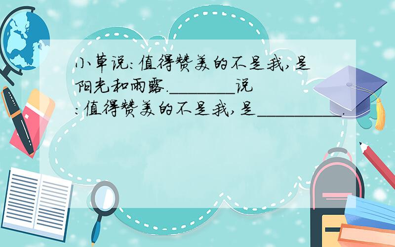 小草说：值得赞美的不是我,是阳光和雨露._______说：值得赞美的不是我,是_________.