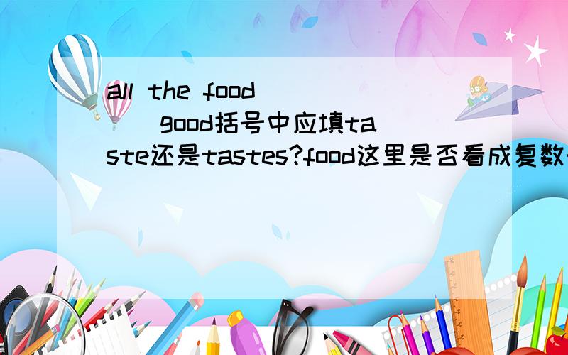 all the food ( ) good括号中应填taste还是tastes?food这里是否看成复数形势?