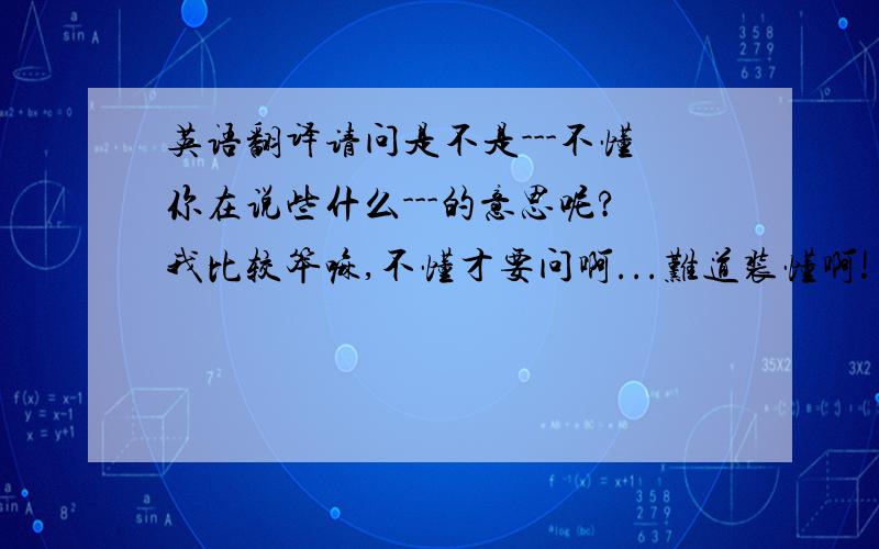 英语翻译请问是不是---不懂你在说些什么---的意思呢?我比较笨嘛,不懂才要问啊...难道装懂啊!