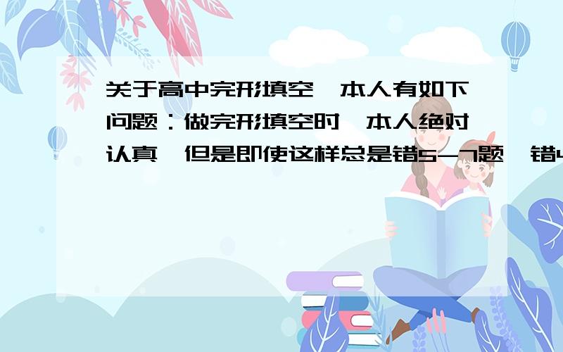 关于高中完形填空,本人有如下问题：做完形填空时,本人绝对认真,但是即使这样总是错5-7题,错4题就比较幸运了,这个问题出在哪里?（本人每天练习两篇,保持练习的,熟练度应该不会有问题）