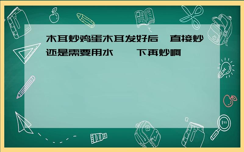 木耳炒鸡蛋木耳发好后,直接炒还是需要用水焯一下再炒啊