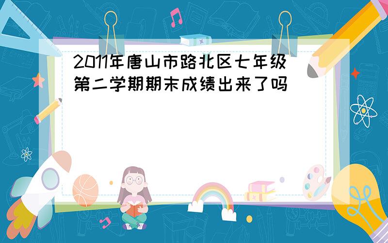 2011年唐山市路北区七年级第二学期期末成绩出来了吗