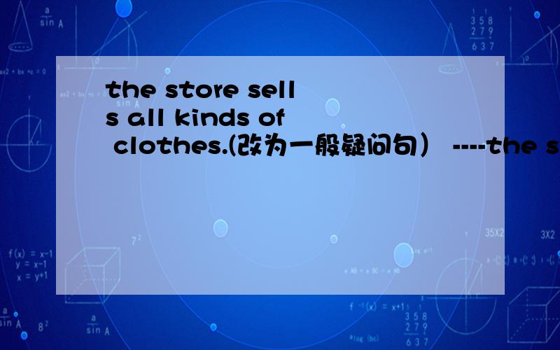 the store sells all kinds of clothes.(改为一般疑问句） ----the store ----all kinds of clothes?