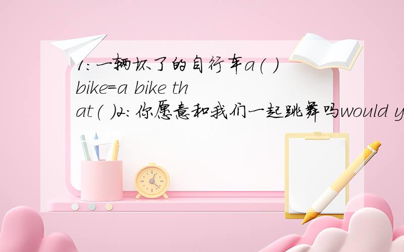 1:一辆坏了的自行车a( )bike=a bike that( )2:你愿意和我们一起跳舞吗would you like( )( )( )( )( ) 3...1:一辆坏了的自行车a( )bike=a bike that( )2:你愿意和我们一起跳舞吗would you like( )( )( )( )( ) 3:i don't know wha