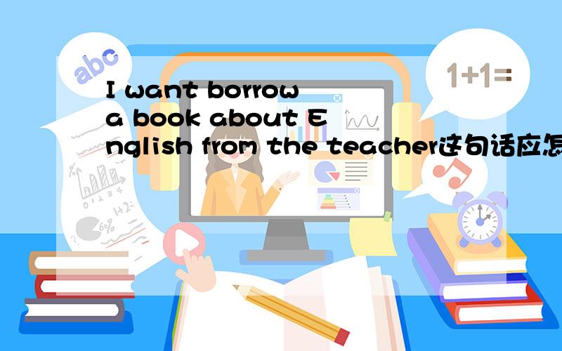 I want borrow a book about English from the teacher这句话应怎么改正