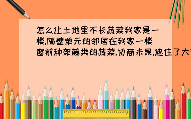 怎么让土地里不长蔬菜我家是一楼,隔壁单元的邻居在我家一楼窗前种架藤类的蔬菜,协商未果,遮住了大部分阳光,用什么方法才能不让蔬菜生长,