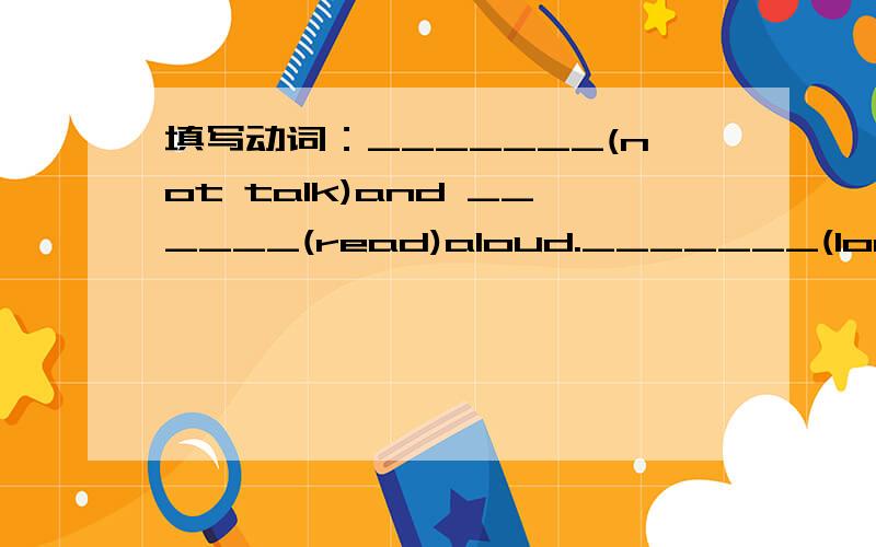 填写动词：_______(not talk)and ______(read)aloud._______(look)out!A car is coming._______(give)us ten years and just see what our country will be like.