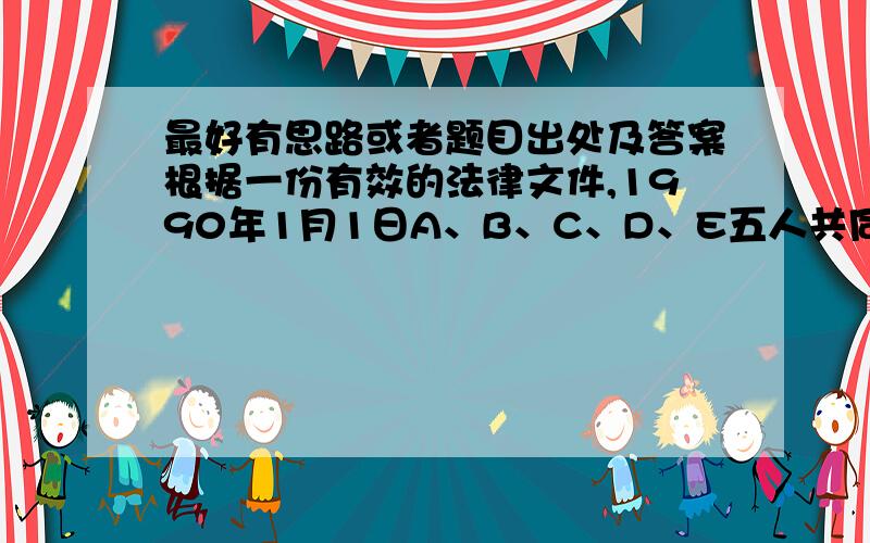 最好有思路或者题目出处及答案根据一份有效的法律文件,1990年1月1日A、B、C、D、E五人共同继承了一笔财产.该笔财产包括位于某地的面积为600 的房产和若干数量的人民币（单位：元）,其中