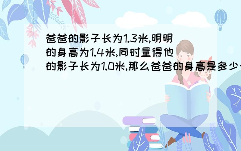 爸爸的影子长为1.3米,明明的身高为1.4米,同时量得他的影子长为1.0米,那么爸爸的身高是多少米?在同一时间,如果一棵大树的影子长为6米,那么大树的高度是多少?