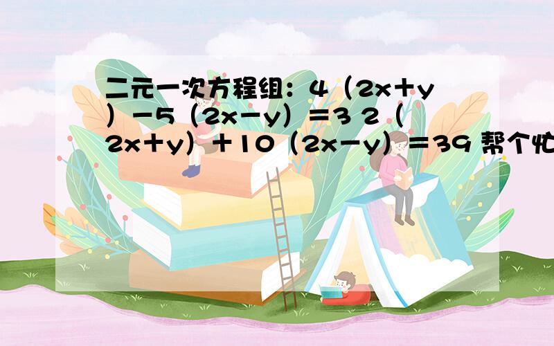 二元一次方程组：4（2x＋y）－5（2x－y）＝3 2（2x＋y）＋10（2x－y）＝39 帮个忙啦那个是=3不是=32 4（2x＋y）－5（2x－y）＝3 2（2x＋y）＋10（2x－y）＝39