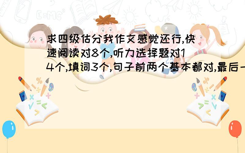 求四级估分我作文感觉还行,快速阅读对8个,听力选择题对14个,填词3个,句子前两个基本都对,最后一个一般,阅读15选10对两三个吧,精读对7个,完性和翻译算及格吧我要真实的情况，不要安慰的