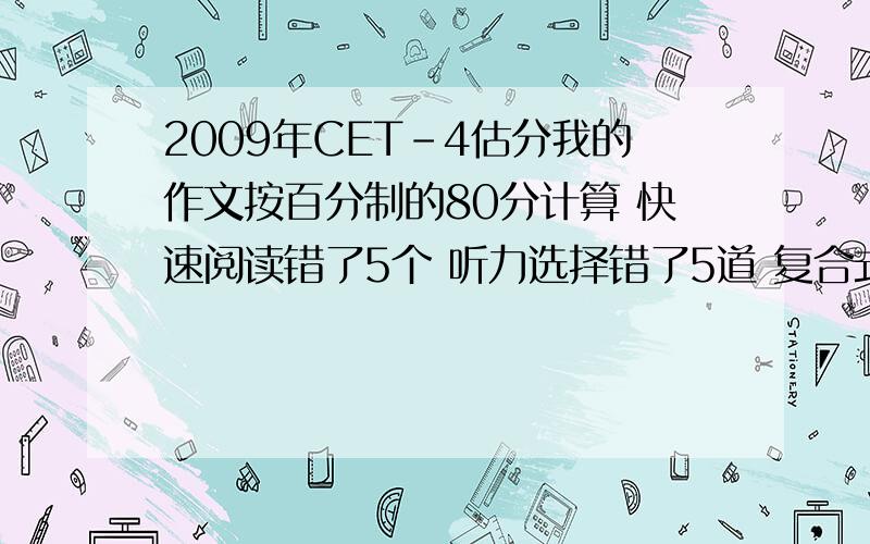 2009年CET-4估分我的作文按百分制的80分计算 快速阅读错了5个 听力选择错了5道 复合式听写错了三个单词 句子听写貌似对了两个还有一个错了一个词语 选词填空错了3个 深度阅读错了3道 完型