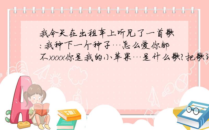 我今天在出租车上听见了一首歌:我种下一个种子…怎么爱你都不xxxx你是我的小苹果…是什么歌?把歌词也发过来