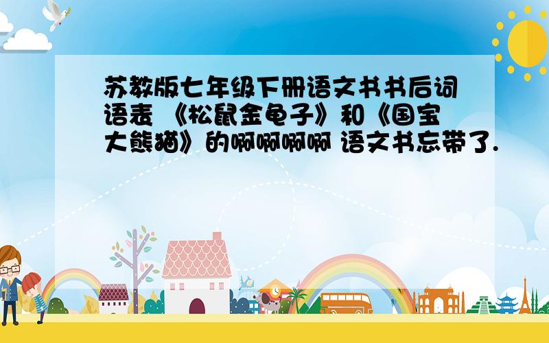 苏教版七年级下册语文书书后词语表 《松鼠金龟子》和《国宝大熊猫》的啊啊啊啊 语文书忘带了.