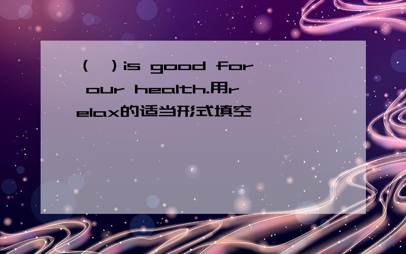 （ ）is good for our health.用relax的适当形式填空