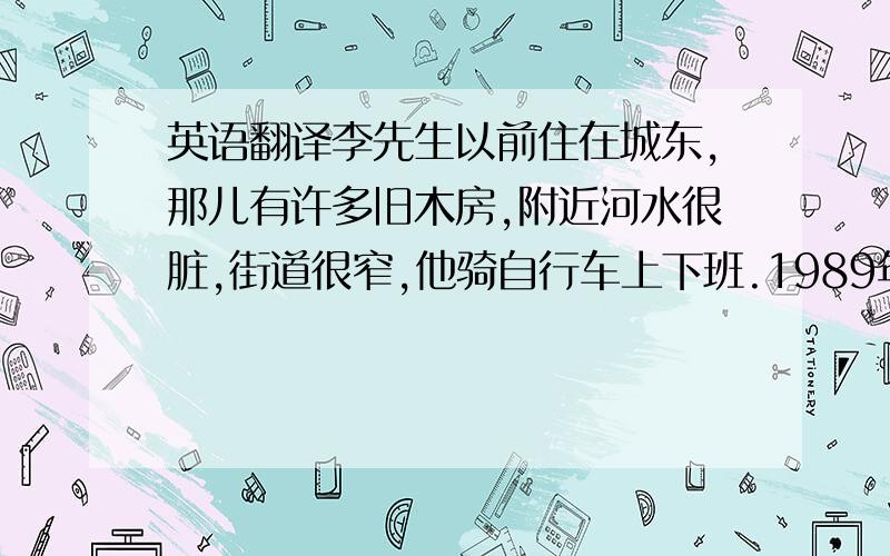 英语翻译李先生以前住在城东,那儿有许多旧木房,附近河水很脏,街道很窄,他骑自行车上下班.1989年政府拆除木房,建起高楼大厦、宾馆、超市,兴建了一座公园.如今街道整洁宽阔,鱼在河里游来