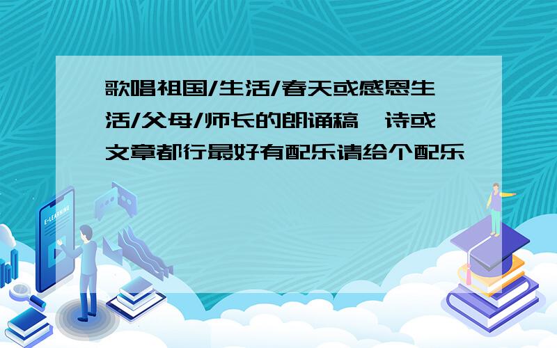 歌唱祖国/生活/春天或感恩生活/父母/师长的朗诵稿,诗或文章都行最好有配乐请给个配乐,