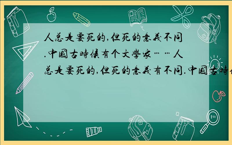 人总是要死的,但死的意义不同.中国古时候有个文学家……人总是要死的,但死的意义有不同.中国古时候有个文学家叫做司马迁的说过：“人固有一死,或重于泰山,或轻于鸿毛.”⑵为人民利益