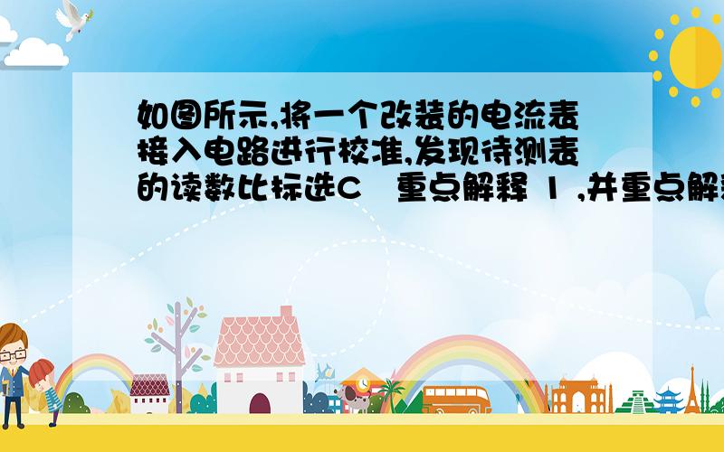 如图所示,将一个改装的电流表接入电路进行校准,发现待测表的读数比标选C   重点解释 1 ,并重点解释这个题目中什么是测量值,什么是真实值?