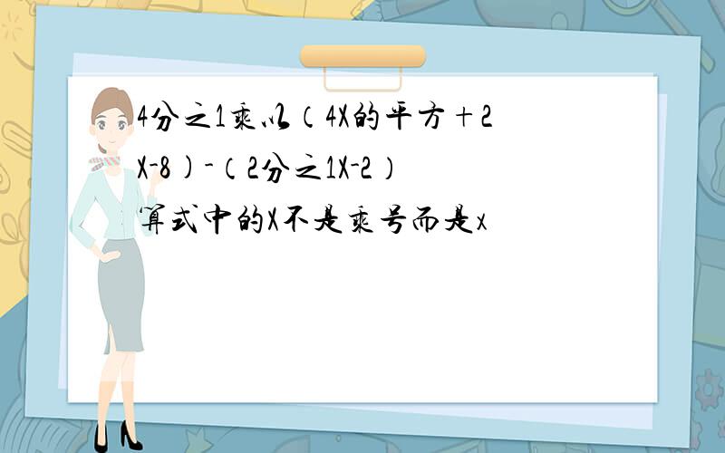 4分之1乘以（4X的平方+2X-8)-（2分之1X-2）算式中的X不是乘号而是x