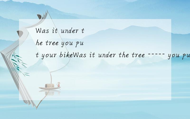 Was it under the tree you put your bikeWas it under the tree ----- you put your bike when you were away talking to a friend?答案是where,why 不是强调句型?