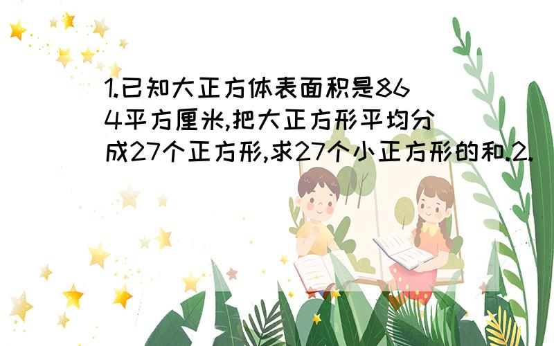 1.已知大正方体表面积是864平方厘米,把大正方形平均分成27个正方形,求27个小正方形的和.2.