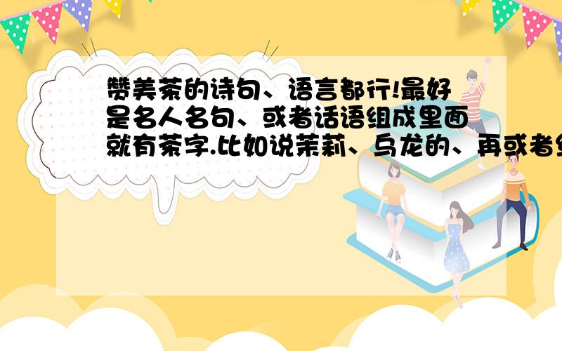 赞美茶的诗句、语言都行!最好是名人名句、或者话语组成里面就有茶字.比如说茉莉、乌龙的、再或者红茶、绿茶、花茶都行,