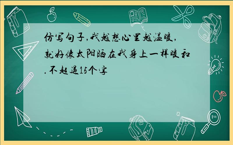 仿写句子,我越想心里越温暖,就好像太阳晒在我身上一样暖和.不超过15个字