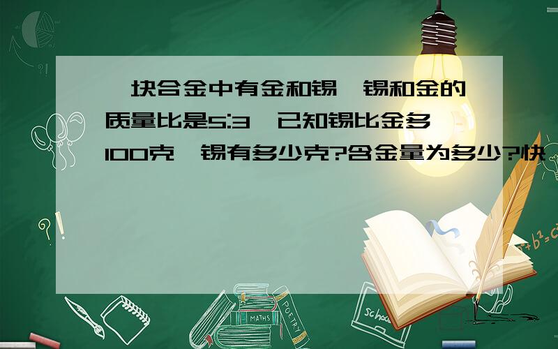 一块合金中有金和锡,锡和金的质量比是5:3,已知锡比金多100克,锡有多少克?含金量为多少?快