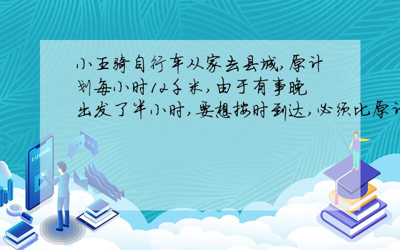 小王骑自行车从家去县城,原计划每小时12千米,由于有事晚出发了半小时,要想按时到达,必须比原计划每小时多行4米.县城距小王话有多少千米?（用方程,且一步一步列出来）