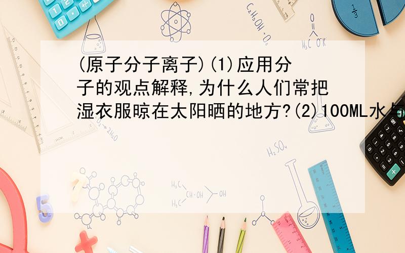 (原子分子离子)(1)应用分子的观点解释,为什么人们常把湿衣服晾在太阳晒的地方?(2)100ML水与10ML酒精混合,其体积小于20ML的原因是?(3)白酒瓶敞口放置,酒的香味变淡,原因是?(4)气体容易压缩,而