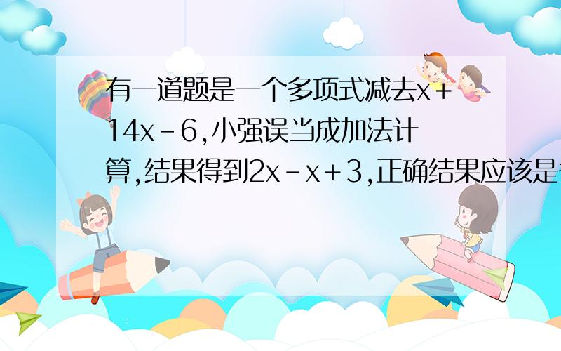 有一道题是一个多项式减去x＋14x－6,小强误当成加法计算,结果得到2x－x＋3,正确结果应该是多少?请写出答案和过程以及原因.